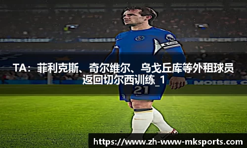 TA：菲利克斯、奇尔维尔、乌戈丘库等外租球员返回切尔西训练_1